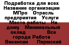 Подработка для всех › Название организации ­ МПро › Отрасль предприятия ­ Услуги › Место работы ­ На дому › Минимальный оклад ­ 15 000 - Все города Работа » Вакансии   . Пермский край,Гремячинск г.